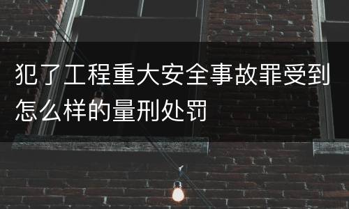 犯了工程重大安全事故罪受到怎么样的量刑处罚