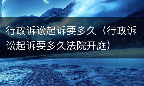 行政诉讼起诉要多久（行政诉讼起诉要多久法院开庭）