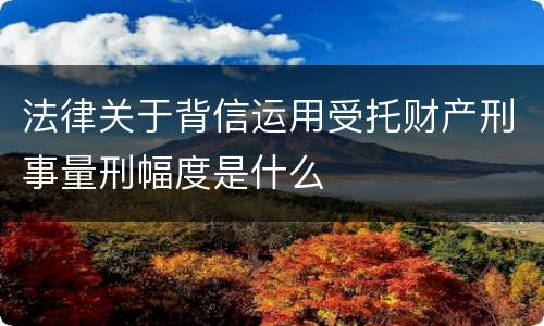 法律关于背信运用受托财产刑事量刑幅度是什么