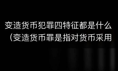 变造货币犯罪四特征都是什么（变造货币罪是指对货币采用什么等方法）
