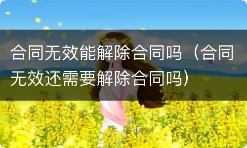 合同无效能解除合同吗（合同无效还需要解除合同吗）