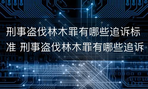 刑事盗伐林木罪有哪些追诉标准 刑事盗伐林木罪有哪些追诉标准最新