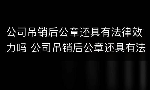 公司吊销后公章还具有法律效力吗 公司吊销后公章还具有法律效力吗怎么办