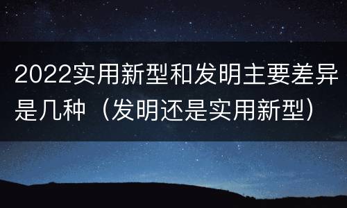 2022实用新型和发明主要差异是几种(发明还是实用新型)