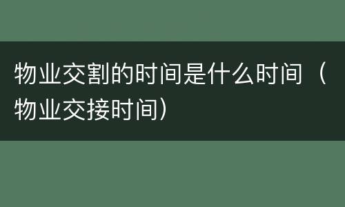 物业交割的时间是什么时间（物业交接时间）