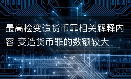 最高检变造货币罪相关解释内容 变造货币罪的数额较大