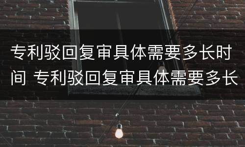 专利驳回复审具体需要多长时间 专利驳回复审具体需要多长时间出结果