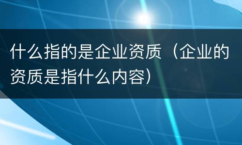 什么指的是企业资质（企业的资质是指什么内容）