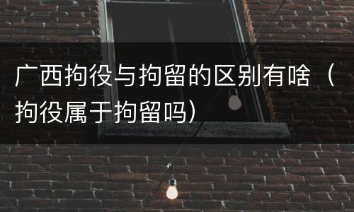 广西拘役与拘留的区别有啥（拘役属于拘留吗）