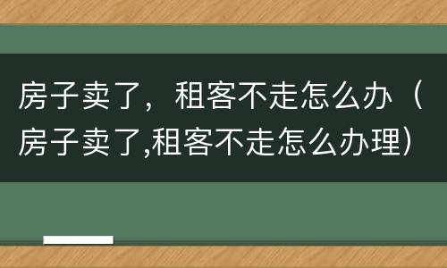 房子卖了，租客不走怎么办（房子卖了,租客不走怎么办理）