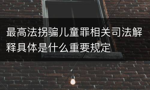 最高法拐骗儿童罪相关司法解释具体是什么重要规定