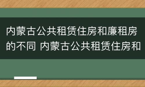 内蒙古公共租赁住房和廉租房的不同 内蒙古公共租赁住房和廉租房的不同点