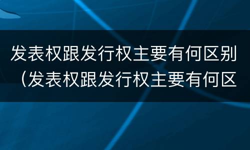 发表权跟发行权主要有何区别（发表权跟发行权主要有何区别和联系）