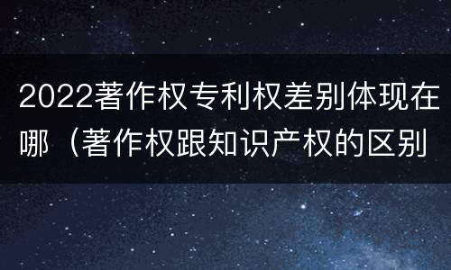 2022著作权专利权差别体现在哪（著作权跟知识产权的区别）