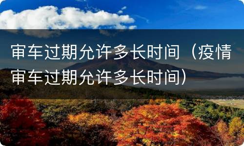审车过期允许多长时间（疫情审车过期允许多长时间）