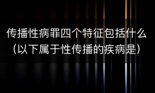 传播性病罪四个特征包括什么（以下属于性传播的疾病是）