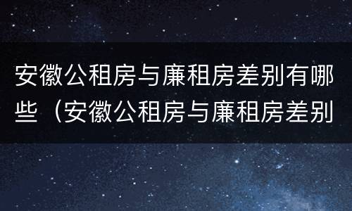 安徽公租房与廉租房差别有哪些（安徽公租房与廉租房差别有哪些原因）