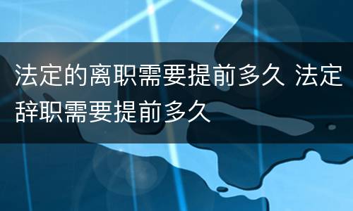 法定的离职需要提前多久 法定辞职需要提前多久