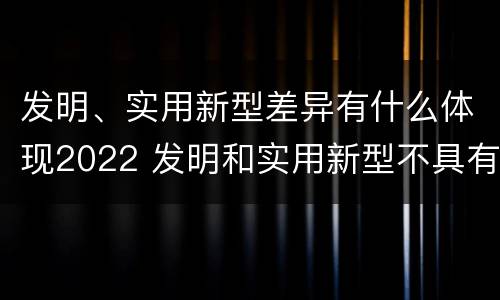发明、实用新型差异有什么体现2022 发明和实用新型不具有什么特性