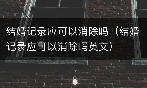 结婚记录应可以消除吗（结婚记录应可以消除吗英文）