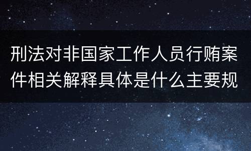 刑法对非国家工作人员行贿案件相关解释具体是什么主要规定