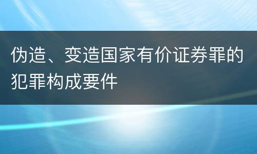 伪造、变造国家有价证券罪的犯罪构成要件