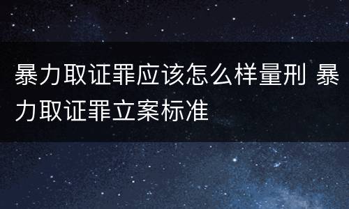 暴力取证罪应该怎么样量刑 暴力取证罪立案标准