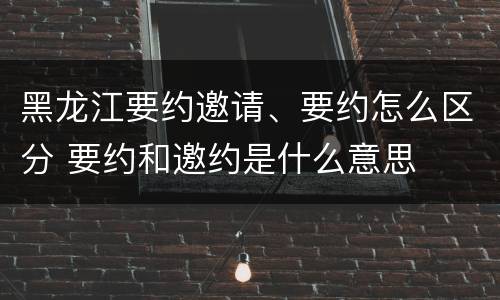 黑龙江要约邀请、要约怎么区分 要约和邀约是什么意思