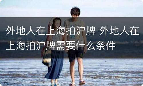 外地人在上海拍沪牌 外地人在上海拍沪牌需要什么条件