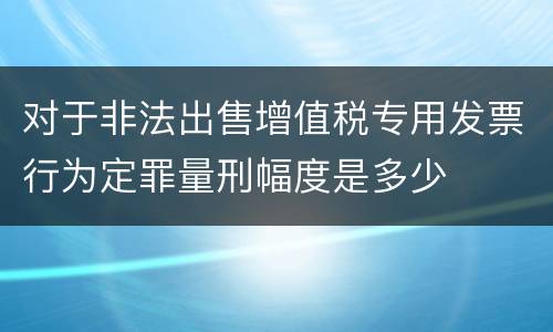 对于非法出售增值税专用发票行为定罪量刑幅度是多少