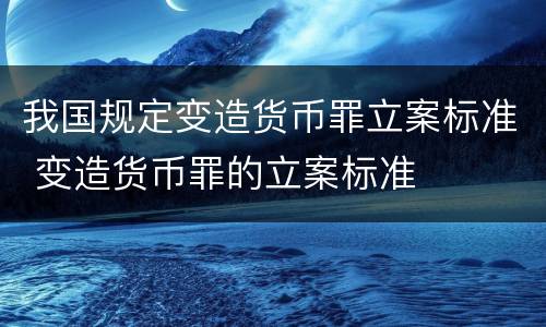 我国规定变造货币罪立案标准 变造货币罪的立案标准