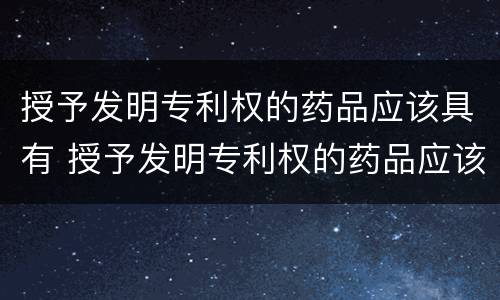 授予发明专利权的药品应该具有 授予发明专利权的药品应该具有什么特点