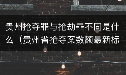 贵州抢夺罪与抢劫罪不同是什么（贵州省抢夺案数额最新标准）
