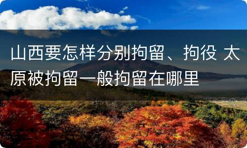 山西要怎样分别拘留、拘役 太原被拘留一般拘留在哪里