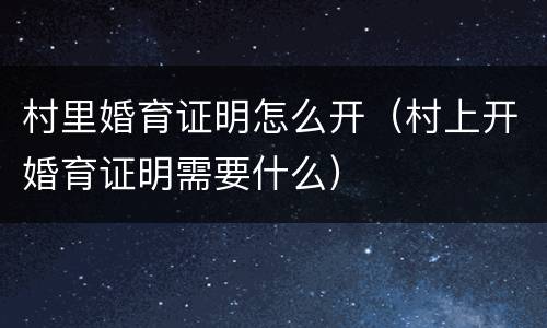 村里婚育证明怎么开（村上开婚育证明需要什么）
