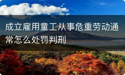 成立雇用童工从事危重劳动通常怎么处罚判刑