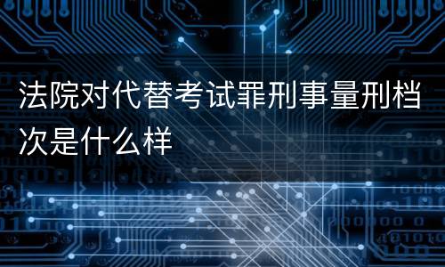 法院对代替考试罪刑事量刑档次是什么样