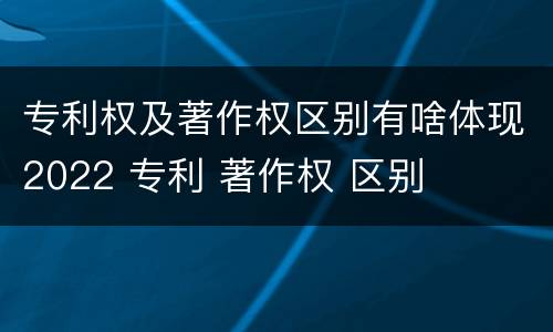 专利权及著作权区别有啥体现2022 专利 著作权 区别