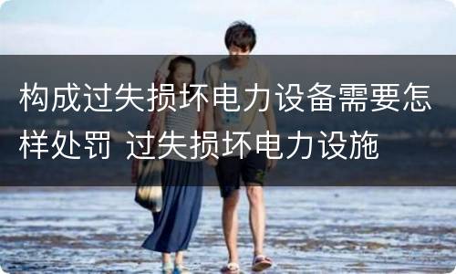 构成过失损坏电力设备需要怎样处罚 过失损坏电力设施