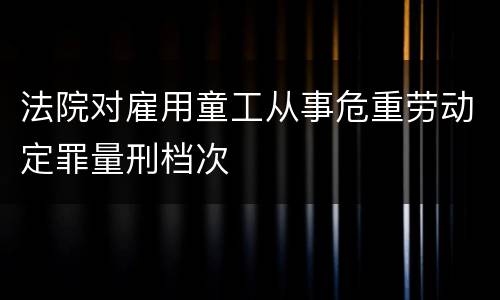 法院对雇用童工从事危重劳动定罪量刑档次