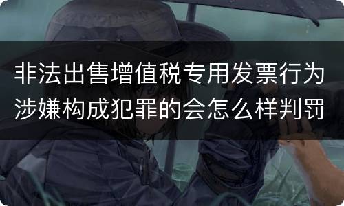 非法出售增值税专用发票行为涉嫌构成犯罪的会怎么样判罚