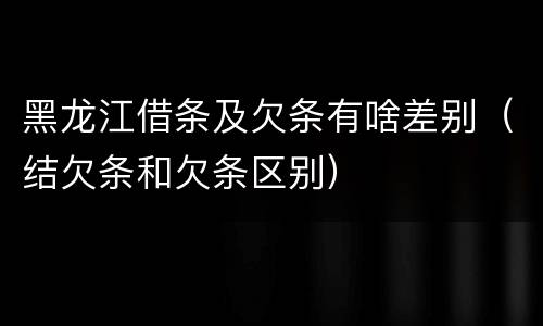 黑龙江借条及欠条有啥差别（结欠条和欠条区别）