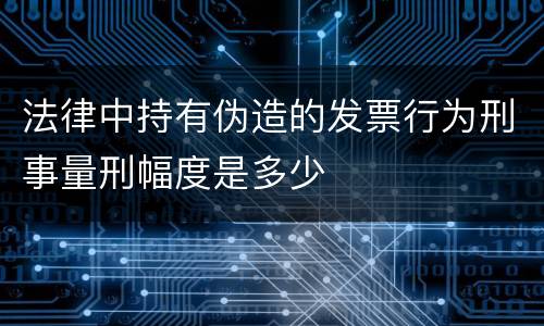 法律中持有伪造的发票行为刑事量刑幅度是多少