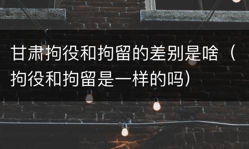 甘肃拘役和拘留的差别是啥（拘役和拘留是一样的吗）