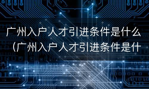 广州入户人才引进条件是什么（广州入户人才引进条件是什么呢）