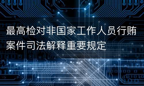 最高检对非国家工作人员行贿案件司法解释重要规定