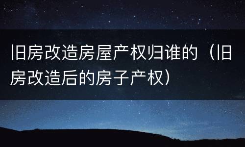 旧房改造房屋产权归谁的（旧房改造后的房子产权）