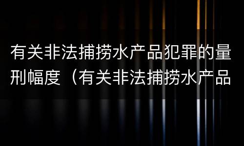 有关非法捕捞水产品犯罪的量刑幅度（有关非法捕捞水产品犯罪的量刑幅度有多大）