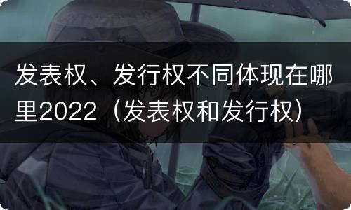 发表权、发行权不同体现在哪里2022（发表权和发行权）