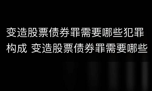 变造股票债券罪需要哪些犯罪构成 变造股票债券罪需要哪些犯罪构成